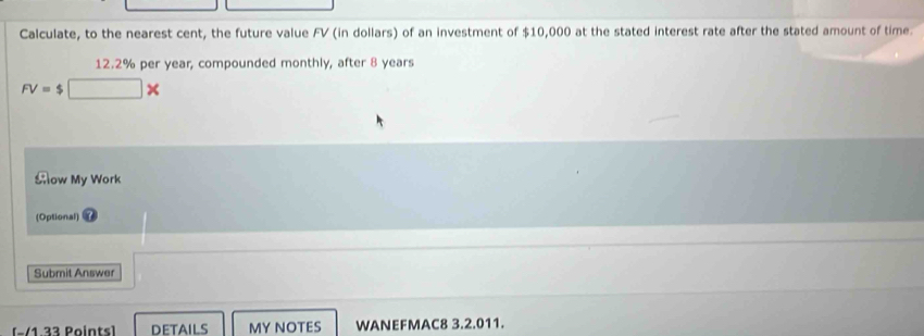 Calculate, to the nearest cent, the future value FV (in dollars) of an investment of $10,000 at the stated interest rate after the stated amount of time.
12.2% per year, compounded monthly, after 8 years
FV= $□ >
Sow My Work 
(Optional) 
Submit Answer 
− 1 33 Points) DETAILS MY NOTES WANEFMAC8 3.2.011.