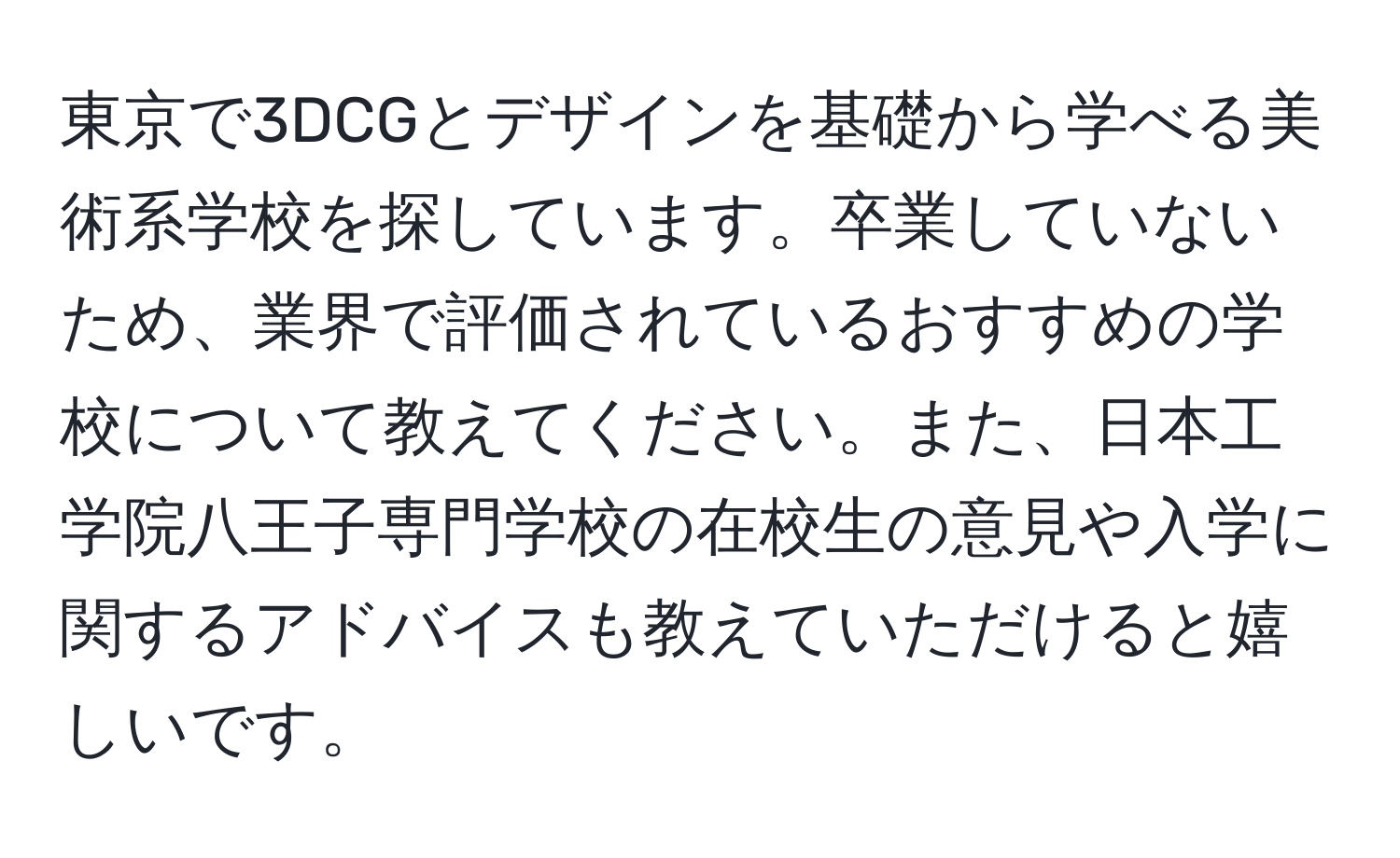 東京で3DCGとデザインを基礎から学べる美術系学校を探しています。卒業していないため、業界で評価されているおすすめの学校について教えてください。また、日本工学院八王子専門学校の在校生の意見や入学に関するアドバイスも教えていただけると嬉しいです。