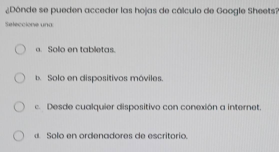 ¿Dónde se pueden acceder las hojas de cálculo de Google Sheets?
Seleccione una:
a. Solo en tabletas.
b Solo en dispositivos móviles.
c. Desde cualquier dispositivo con conexión a internet.
d. Solo en ordenadores de escritorio.