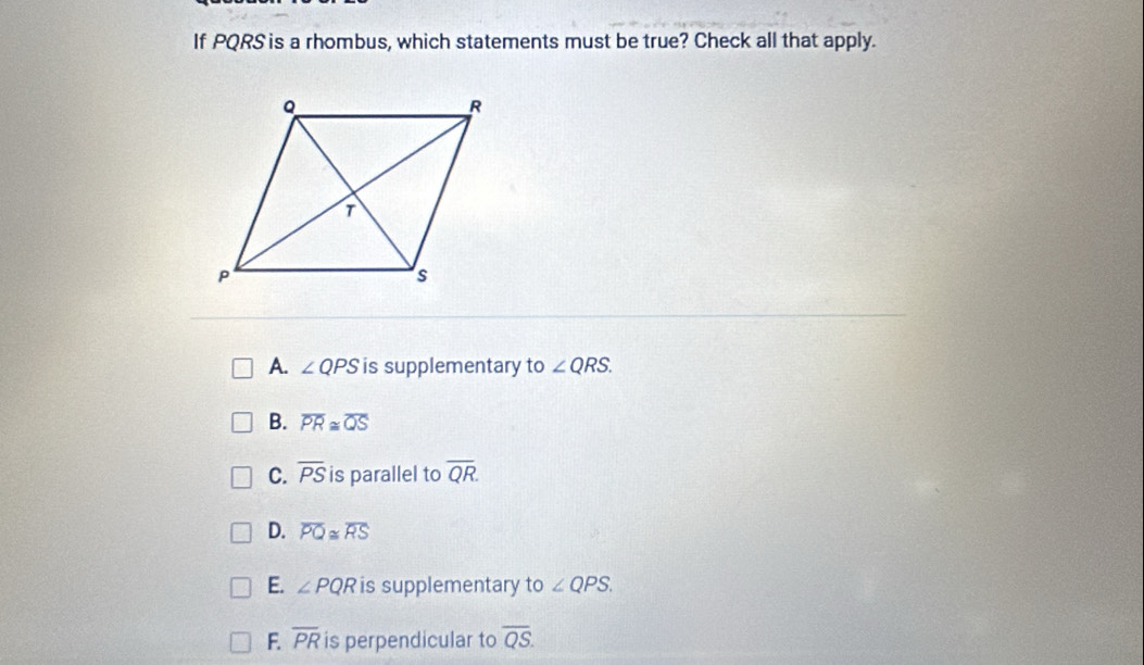 If PQRS is a rhombus, which statements must be true? Check all that apply.
A. ∠ QPS is supplementary to ∠ QRS.
B. overline PR≌ overline QS
C. overline PS is parallel to overline QR.
D. overline PQ≌ overline RS
E. ∠ PQR is supplementary to ∠ QPS.
F overline PR is perpendicular to overline QS.