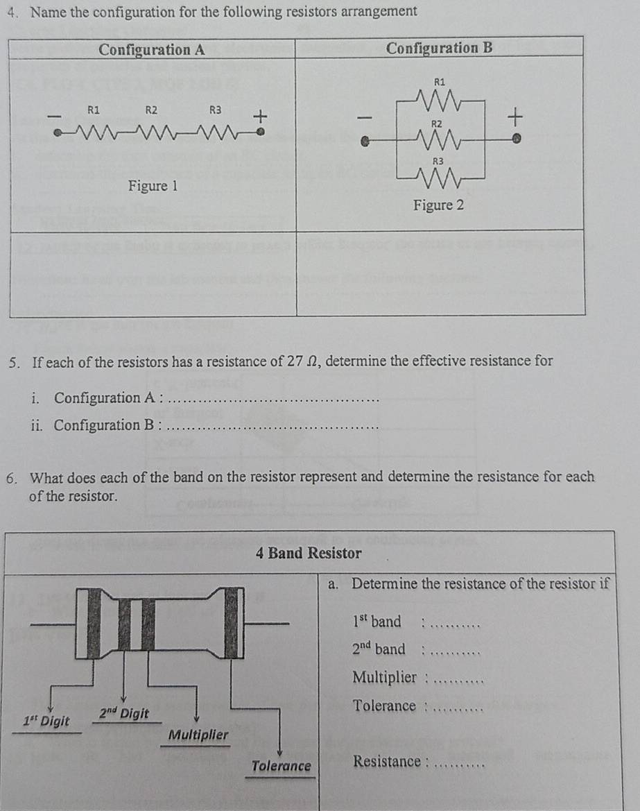 Name the configuration for the following resistors arrangement
5. If each of the resistors has a resistance of 27Ω, determine the effective resistance for
i. Configuration A :_
ii. Configuration B :_
6. What does each of the band on the resistor represent and determine the resistance for each
of the resistor.
4 Band Resistor
Determine the resistance of the resistor if
1^(st) band :_
2^(nd) band :_
Multiplier :_
Tolerance :_
Resistance:_