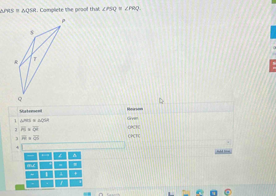 △ PRS≌ △ QSR. Complete the proof that ∠ PSQ≌ ∠ PRQ. 
0 
H 
s 
Statement Reason 
1 △ PRS≌ △ QSR
Given 
2 overline PS overline QR CPCTC 
3 overline PR overline QS CPCTC 
4 
Add line 
— ← L 
m∠ 。 = 
~ ⊥ 
2 
" . 
Search