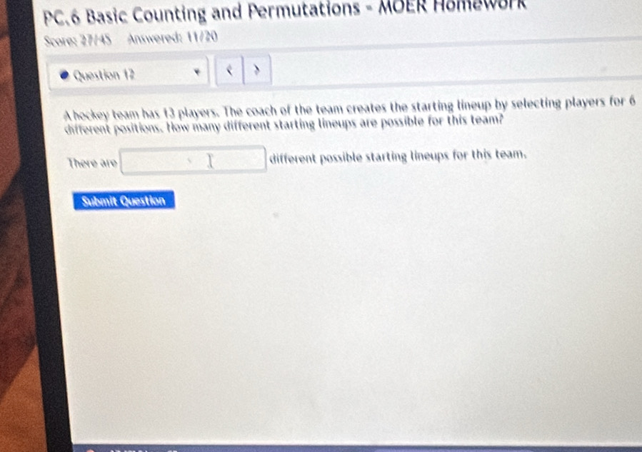 PC.6 Basic Counting and Permutations - MOER Homework 
Score: 27/45 Answered: 11/20 
Question 12 
> 
A hockey team has 13 players. The coach of the team creates the starting lineup by selecting players for 6
different positions. How many different starting lineups are possible for this team? 
There are □ different possible starting lineups for this team. 
Submit Question