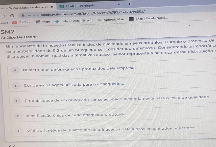 × ChatGPT Português +
estacio.saladeavaliacoes.com.br/prova/67acce37c795a374702ec80a/
Gmail YouTube Maps Sala de Aula | Estacio Aprenda Mais Enap - Escola Nacio...
SM2
Análise De Dados
Um fabricante de brinquedos realiza testes de qualidade em seus produtos. Durante o processo de
uma probabilidade de 0,2 de um brinquedo ser considerado defeituoso. Considerando a importânc
distribuição binomial, qual das alternativas abaixo melhor representa a natureza dessa distribuiçãoe
A Número total de brinquedos produzidos pela empresa.
B Cor da embalagem utilizada para os brinquedos.
C Probabilidade de um brinquedo ser selecionado aleatoriamente para o teste de qualidade.
D Identificação única de cada brinquedo produzido.
E Média aritmética da quantidade de brinquedos defeítuosos encontrados nos testes.