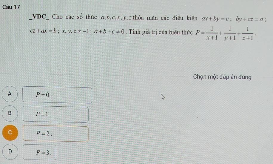 VDC_ Cho các số thức α, b, c, x, y, z thỏa mãn các điều kiện ax+by=c; by+cz=a;
cz+ax=b; x, y, z!= -1; a+b+c!= 0. Tính giá trị của biểu thức P= 1/x+1 + 1/y+1 + 1/z+1 . 
Chọn một đáp án đúng
A P=0.
B P=1.
C P=2.
D P=3.