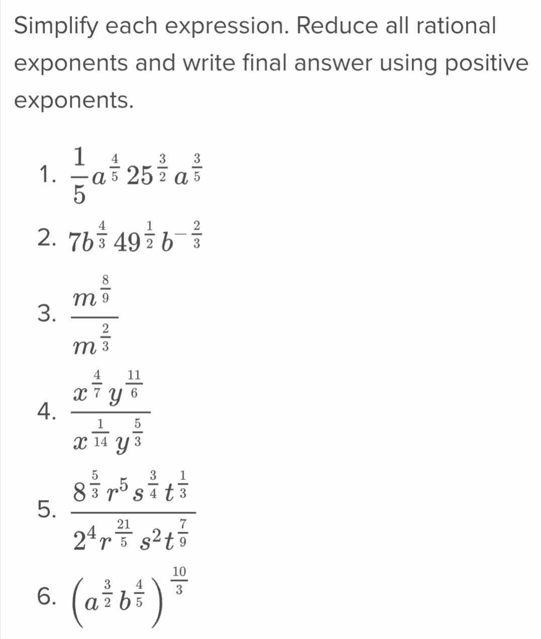 Simplify each expression. Reduce all rational 
exponents and write final answer using positive 
exponents. 
1.  1/5 a^(frac 4)525^(frac 3)2a^(frac 3)5
2. 7b^(frac 4)349^(frac 1)2b^(-frac 2)3
3. frac m^(frac 8)9m^(frac 2)3
4. frac x^(frac 4)7y^(frac 11)6x^(frac 1)14y^(frac 5)3
5. frac 8^(frac 5)3r^5s^(frac 3)4t^(frac 1)32^4r^(frac 21)5s^2t^(frac 7)9
6. (a^(frac 3)2b^(frac 4)5)^ 10/3 