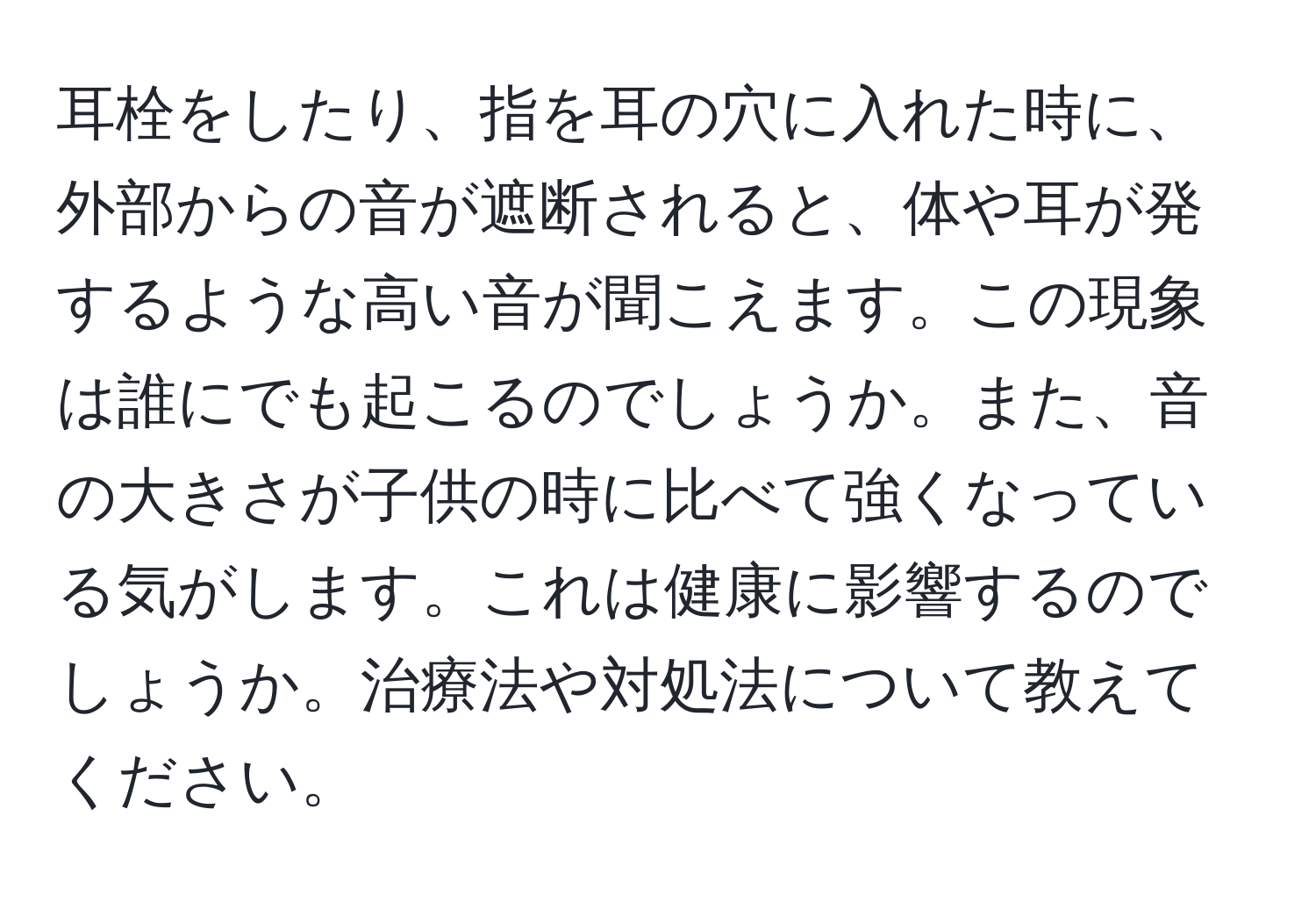 耳栓をしたり、指を耳の穴に入れた時に、外部からの音が遮断されると、体や耳が発するような高い音が聞こえます。この現象は誰にでも起こるのでしょうか。また、音の大きさが子供の時に比べて強くなっている気がします。これは健康に影響するのでしょうか。治療法や対処法について教えてください。