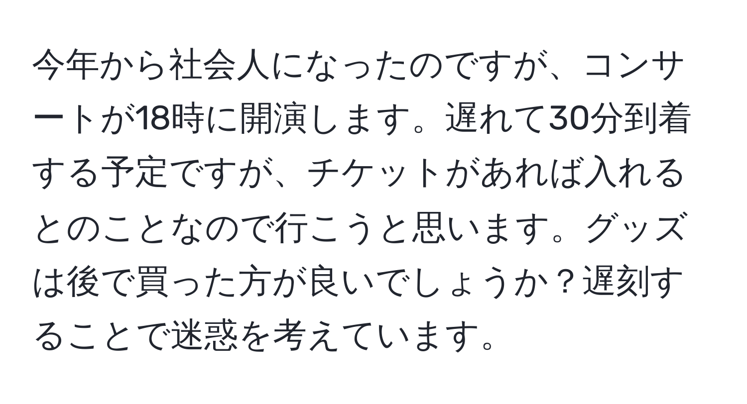 今年から社会人になったのですが、コンサートが18時に開演します。遅れて30分到着する予定ですが、チケットがあれば入れるとのことなので行こうと思います。グッズは後で買った方が良いでしょうか？遅刻することで迷惑を考えています。