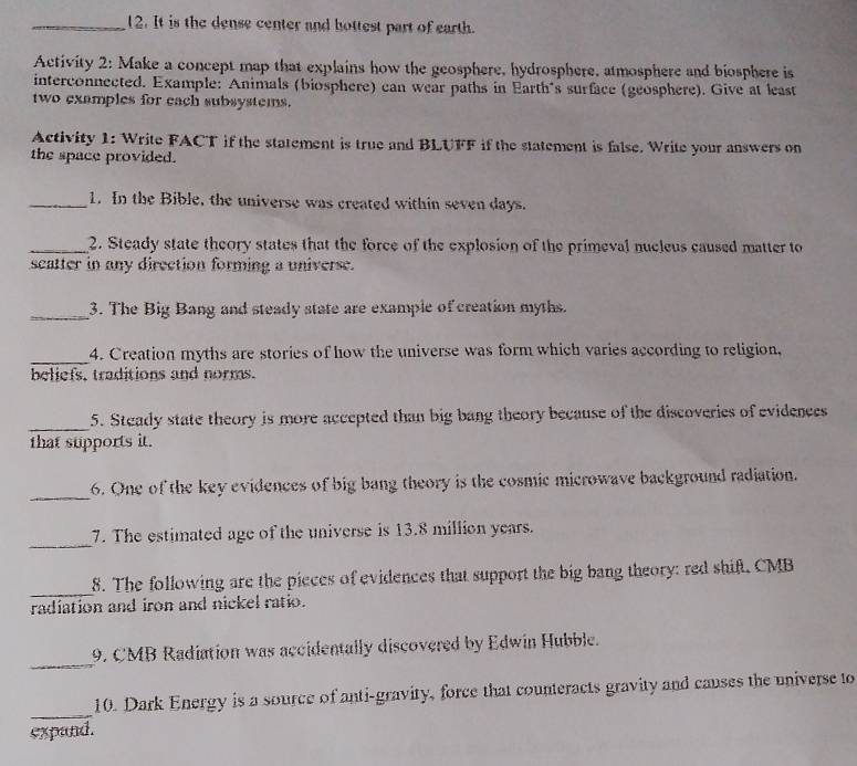 It is the dense center and hottest part of earth. 
Activity 2: Make a concept map that explains how the geosphere, hydrosphere, atmosphere and biosphere is 
interconnected. Example: Animals (biosphere) can wear paths in Earth's surface (geosphere). Give at least 
two examples for each subsystems. 
Activity 1: Write FACT if the statement is true and BLUFF if the statement is false. Write your answers on 
the space provided. 
_1. In the Bible, the universe was created within seven days. 
_2. Steady state theory states that the force of the explosion of the primeval nucleus caused matter to 
scatter in any direction forming a universe. 
_3. The Big Bang and steady state are example of creation myths. 
_4. Creation myths are stories of how the universe was form which varies according to religion, 
beliefs, traditions and norms. 
_ 
5. Steady state theory is more accepted than big bang theory because of the discoveries of evidences 
that supports it. 
_ 
6. One of the key evidences of big bang theory is the cosmic microwave background radiation. 
_ 
7. The estimated age of the universe is 13.8 million years. 
_ 
8. The following are the pieces of evidences that support the big bang theory: red shift. CMB
radiation and iron and nickel ratio. 
_ 
9. CMB Radiation was accidentally discovered by Edwin Hubble. 
_ 
10. Dark Energy is a source of anti-gravity, force that counteracts gravity and causes the universe to 
expand.