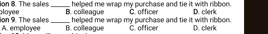 ion 8. The sales _helped me wrap my purchase and tie it with ribbon.
bloyee B. colleague C. officer D. clerk
ion 9. The sales _helped me wrap my purchase and tie it with ribbon.
A. employee B. colleague C. officer D. clerk