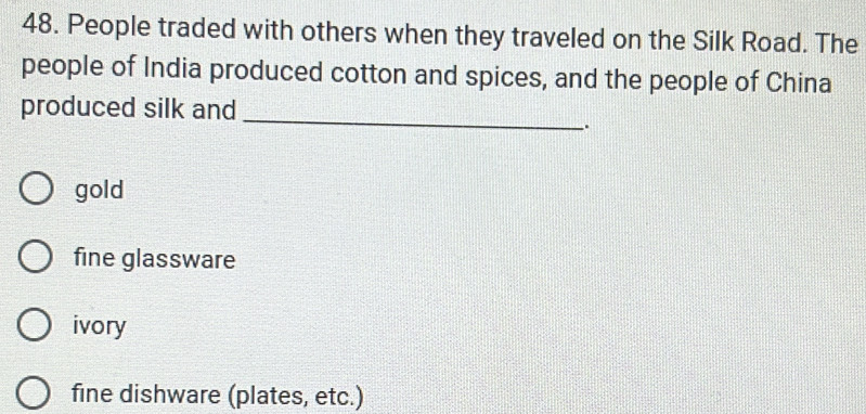 People traded with others when they traveled on the Silk Road. The
people of India produced cotton and spices, and the people of China
produced silk and
_
_.
gold
fine glassware
ivory
fine dishware (plates, etc.)