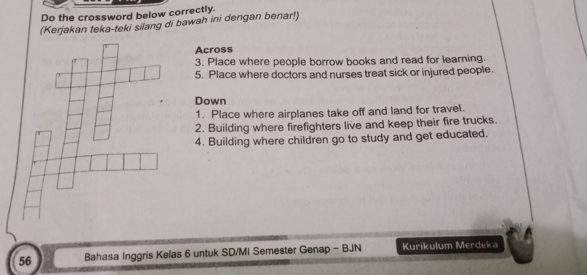 Do the crossword below correctly. 
(Kerjakan teka-teki silang di bawah ini dengan benar!) 
Across 
3. Place where people borrow books and read for learning. 
5. Place where doctors and nurses treat sick or injured people. 
Down 
1. Place where airplanes take off and land for travel. 
2. Building where firefighters live and keep their fire trucks. 
4. Building where children go to study and get educated. 
56 
Bahasa Inggris Kelas 6 untuk SD/MI Semester Genap - BJN 
Kurikulum Merdeka