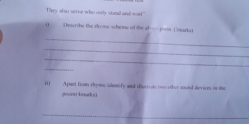 They also serve who only stand and wait" 
i) Describe the rhyme scheme of the above poem. (3marks) 
_ 
_ 
_ 
_ 
ii) Apart from rhyme identify and illustrate two other sound devices in the 
poem(4marks) 
_