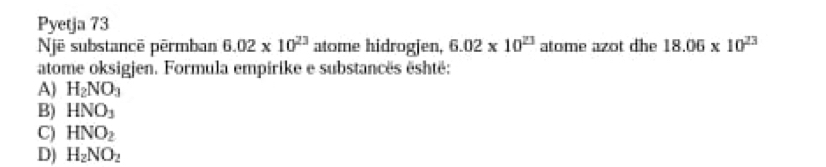 Pyetja 73
Një substancê pêrmban 6.02* 10^(23) atome hidrogjen, 6.02* 10^(23) atome azot dhe 18.06* 10^(23)
atome oksigjen. Formula empirike e substancës eshtë:
A) H_2NO_3
B) HNO_3
C) HNO_2
D) H_2NO_2