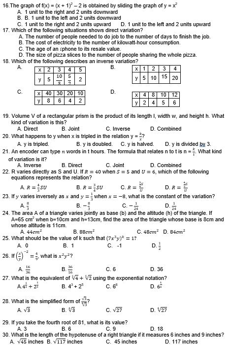 The graph of f(x)=(x+1)^2-2 is obtained by sliding the graph of y=x^2
A. 1 unit to the right and 2 units downward
B. B. 1 unit to the left and 2 units downward
C. 1 unit to the right and 2 units upward D. 1 unit to the left and 2 units upward
17. Which of the following situations shows direct variation?
A. The number of people needed to do job to the number of days to finish the job.
B. The cost of electricity to the number of kilowatt-hour consumption.
C. The age of an iphone to its resale value.
D. The size of pizza slices to the number of people sharing the whole pizza.
18. Which of the following describes an inverse variation?
A. B.

C. D. 
19. Volume V of a rectangular prism is the product of its length I, width w, and height h. What
kind of variation is this?
A. Direct B. Joint C. Inverse D. Combined
20. What happens to y when x is tripled in the relation y= k/x 
A. y is tripled. B. y is doubled. C. y is halved. D. y is divided by 3.
21. An encoder can type  words in t hours. The formula that relates n to t is n= k/t  , What kind
of variation is it?
A. Inverse B. Direct C. Joint D. Combined
22. R varies directly as S and U. If R=40 when S=5 and U=6 , which of the following
equations represents the relation?
A. R= 4/3 SU B. R= 3/4 SU C. R=frac frac 2frac  5/U endarray U D. R=frac  4/3 sU
23. If y varies inversely as x and y= 1/3  when x=-8 , what is the constant of the variation?
A.  8/3  B. - 8/3  C. - 1/24  D.  1/24 
24. The area A of a triangle varies jointly as base (b) and the altitude (h) of the triangle. If
A=65cm^2 when b=10cm and h=13cm , find the area of the triangle whose base is 8cm and
whose altitude is 11cm.
A. 44cm^2 B. 88cm^2 C. 48cm^2 D. 84cm^2
25. What should be the value of k such that (7x^3y)^k=1?
A. 0 B. 1 C. -1 D.  1/2 
26. f ( x/y )^-2= 4/9  , what is x^2y^2 ?
A.  16/36  B.  36/16  C. 6 D. 36
27. What is the equivalent of sqrt[3](4)+sqrt[5](2) using the exponential notation?
A. 4^(frac 1)2+2^(frac 1)5 B. 4^3+2^5 C. 6^8 D. 6^(frac 1)n
28. What is the simplified form of  sqrt(3)/sqrt[4](3)  7
A. sqrt(3) B. sqrt[4](3) C. sqrt(27) D. sqrt[4](27)
29. If you take the fourth root of 81, what is its value? D. 18
A. 3 B. 6 C. 9
30. What is the length of the hypotenuse of a right triangle if it measures 6 inches and 9 inches?
A. sqrt(45) inches B. sqrt(117) inches C. 45 inches D. 117 inches