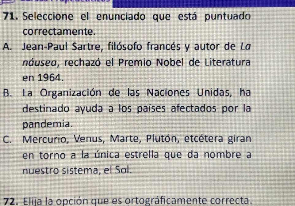 Seleccione el enunciado que está puntuado
correctamente.
A. Jean-Paul Sartre, filósofo francés y autor de Lø
náusea, rechazó el Premio Nobel de Literatura
en 1964.
B. La Organización de las Naciones Unidas, ha
destinado ayuda a los países afectados por la
pandemia.
C. Mercurio, Venus, Marte, Plutón, etcétera giran
en torno a la única estrella que da nombre a
nuestro sistema, el Sol.
72. Elija la opción que es ortográficamente correcta.