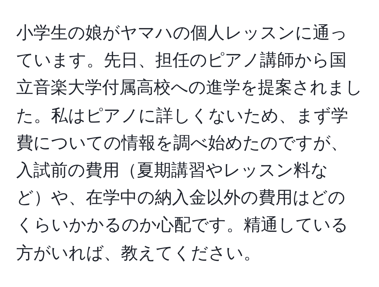 小学生の娘がヤマハの個人レッスンに通っています。先日、担任のピアノ講師から国立音楽大学付属高校への進学を提案されました。私はピアノに詳しくないため、まず学費についての情報を調べ始めたのですが、入試前の費用夏期講習やレッスン料などや、在学中の納入金以外の費用はどのくらいかかるのか心配です。精通している方がいれば、教えてください。