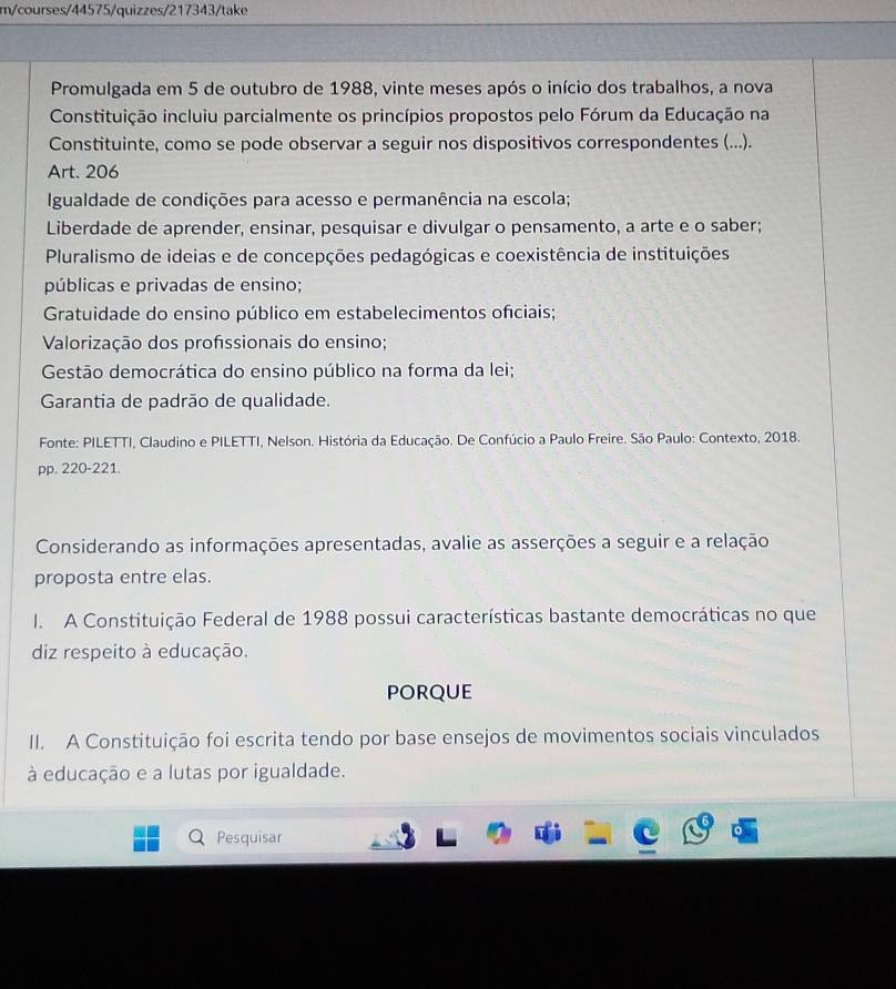 m/courses/44575/quizzes/217343/take
Promulgada em 5 de outubro de 1988, vinte meses após o início dos trabalhos, a nova
Constituição incluiu parcialmente os princípios propostos pelo Fórum da Educação na
Constituinte, como se pode observar a seguir nos dispositivos correspondentes (...).
Art. 206
Igualdade de condições para acesso e permanência na escola;
Liberdade de aprender, ensinar, pesquisar e divulgar o pensamento, a arte e o saber;
Pluralismo de ideias e de concepções pedagógicas e coexistência de instituições
públicas e privadas de ensino;
Gratuidade do ensino público em estabelecimentos ofciais;
Valorização dos profssionais do ensino;
Gestão democrática do ensino público na forma da lei;
Garantia de padrão de qualidade.
Fonte: PILETTI, Claudino e PILETTI, Nelson. História da Educação. De Confúcio a Paulo Freire. São Paulo: Contexto, 2018.
pp. 220-221.
Considerando as informações apresentadas, avalie as asserções a seguir e a relação
proposta entre elas.
I. A Constituição Federal de 1988 possui características bastante democráticas no que
diz respeito à educação.
porQue
II. A Constituição foi escrita tendo por base ensejos de movimentos sociais vinculados
à educação e a lutas por igualdade.
Pesquisar