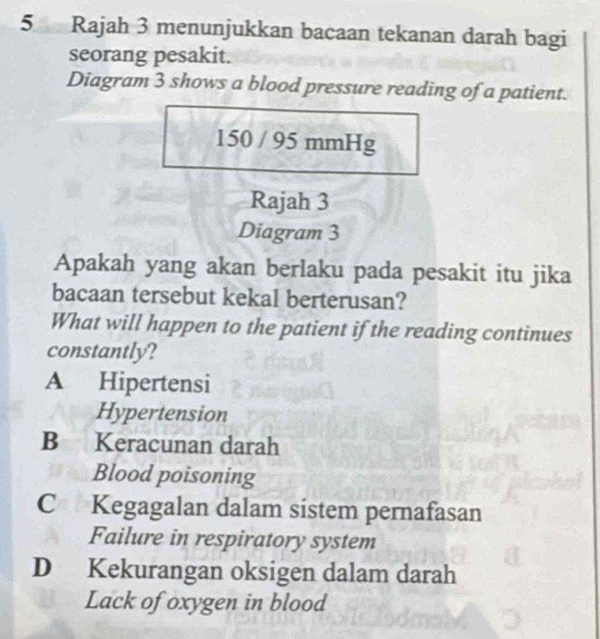 Rajah 3 menunjukkan bacaan tekanan darah bagi
seorang pesakit.
Diagram 3 shows a blood pressure reading of a patient.
150 / 95 mmHg
Rajah 3
Diagram 3
Apakah yang akan berlaku pada pesakit itu jika
bacaan tersebut kekal berterusan?
What will happen to the patient if the reading continues
constantly?
A Hipertensi
Hypertension
B Keracunan darah
Blood poisoning
C Kegagalan dalam sistem pernafasan
Failure in respiratory system
D Kekurangan oksigen dalam darah
Lack of oxygen in blood