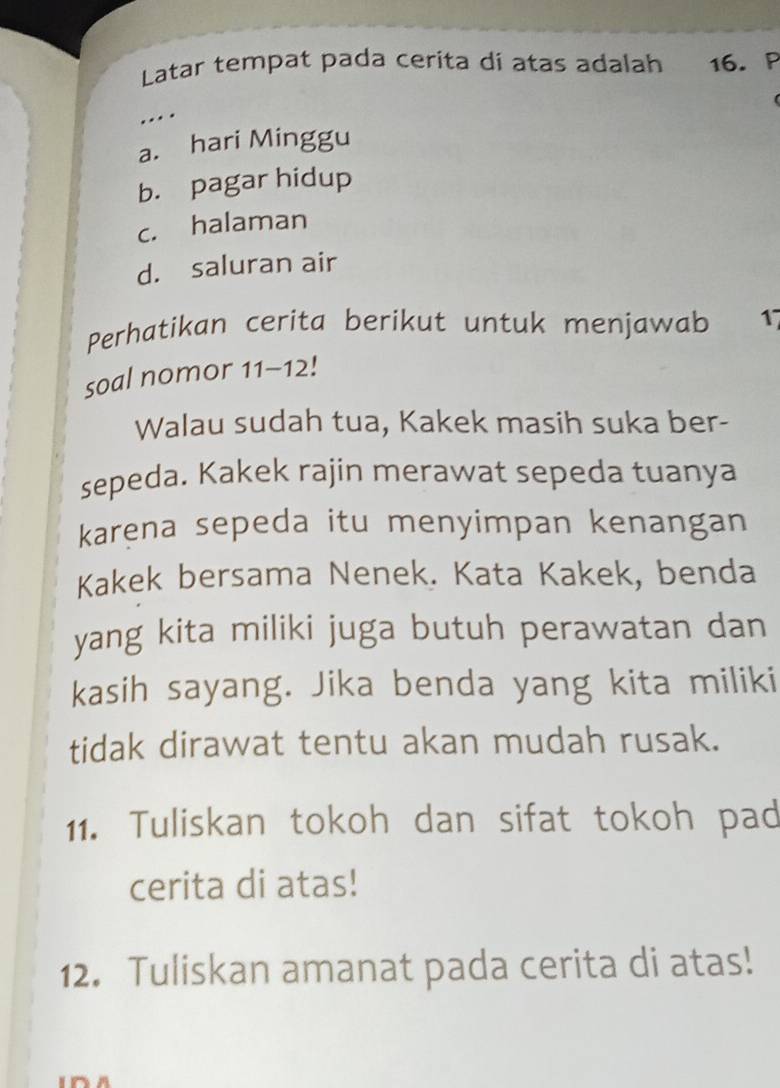 Latar tempat pada cerita di atas adalah 16. P
…
a. hari Minggu
b. pagar hidup
c. halaman
d. saluran air
Perhatikan cerita berikut untuk menjawab 17
soal nomor 11-12!
Walau sudah tua, Kakek masih suka ber-
sepeda. Kakek rajin merawat sepeda tuanya
karena sepeda itu menyimpan kenangan
Kakek bersama Nenek. Kata Kakek, benda
yang kita miliki juga butuh perawatan dan
kasih sayang. Jika benda yang kita miliki
tidak dirawat tentu akan mudah rusak.
11. Tuliskan tokoh dan sifat tokoh pad
cerita di atas!
12. Tuliskan amanat pada cerita di atas!