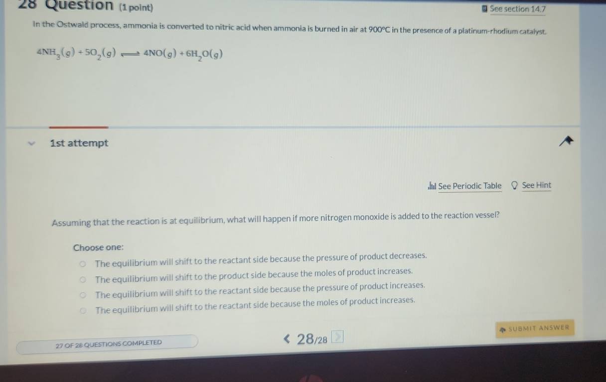 Question (1 point) See section 14.7
In the Ostwald process, ammonia is converted to nitric acid when ammonia is burned in air at 900°C in the presence of a platinum-rhodium catalyst.
4NH_3(g)+5O_2(g)leftharpoons 4NO(g)+6H_2O(g)
1st attempt
I See Periodic Table See Hint
Assuming that the reaction is at equilibrium, what will happen if more nitrogen monoxide is added to the reaction vessel?
Choose one:
The equilibrium will shift to the reactant side because the pressure of product decreases.
The equilibrium will shift to the product side because the moles of product increases.
The equilibrium will shift to the reactant side because the pressure of product increases.
The equilibrium will shift to the reactant side because the moles of product increases.
27 OF 28 QUESTIONS COMPLETED 28/28 SUBMIT ANSWER