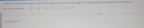 Identity the min mum, first quartile, median, third quarsle, and maximum of the data set. Then make a box and-whisker plot of the data set 
fe sizes (megabyles) 122 182 183 60 223 239 87
The minmum is □