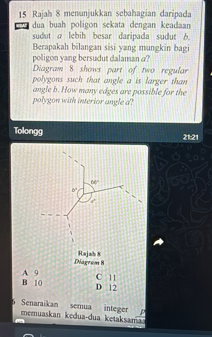 Rajah 8 menunjukkan sebahagian daripada
cow dua buah poligon sekata dengan keadaan
sudut a lebih besar daripada sudut b.
Berapakah bilangan sisi yang mungkin bagi
poligon yang bersudut dalaman a?
Diagram 8 shows part of two regular
polygons such that angle a is larger than
angle b. How many edges are possible for the
polygon with interior angle a?
Tolongg 21:21
Diagram 8
A 9
C 11
B 10 D 12
6 Senaraikan semua integer p
memuaskan keduaçdua ketaksamaa
m