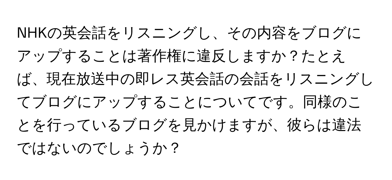 NHKの英会話をリスニングし、その内容をブログにアップすることは著作権に違反しますか？たとえば、現在放送中の即レス英会話の会話をリスニングしてブログにアップすることについてです。同様のことを行っているブログを見かけますが、彼らは違法ではないのでしょうか？