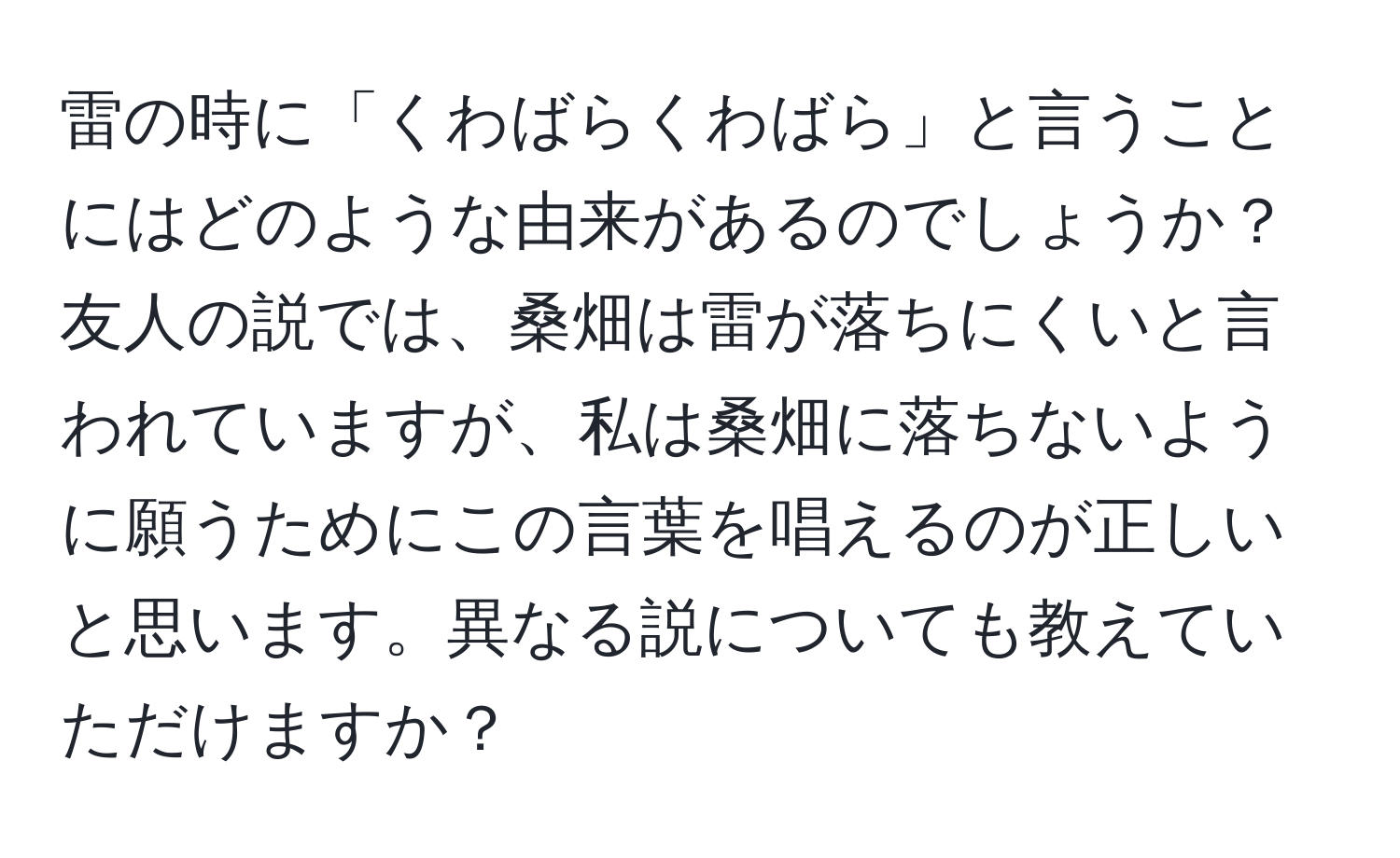 雷の時に「くわばらくわばら」と言うことにはどのような由来があるのでしょうか？友人の説では、桑畑は雷が落ちにくいと言われていますが、私は桑畑に落ちないように願うためにこの言葉を唱えるのが正しいと思います。異なる説についても教えていただけますか？