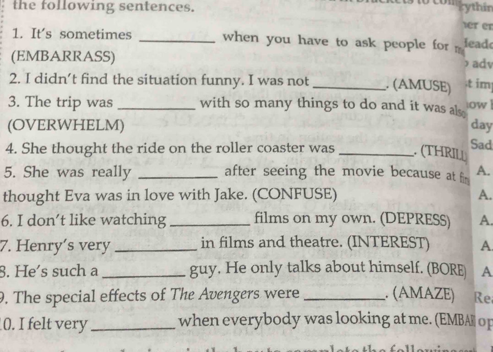 the following sentences. 
Digythin 
er en 
1. It's sometimes _when you have to ask people for m lead 
(EMBARRASS) ) adv 
2. I didn’t find the situation funny. I was not_ 
. (AMUSE) .t im 
3. The trip was _with so many things to do and it was als. ow 
(OVERWHELM) day 
4. She thought the ride on the roller coaster was_ 
Sad 
. (THRILL 
5. She was really _after seeing the movie because at fim A. 
thought Eva was in love with Jake. (CONFUSE) A. 
6. I don’t like watching _films on my own. (DEPRESS) A. 
7. Henry’s very _in films and theatre. (INTEREST) A 
8. He's such a _guy. He only talks about himself. (BORE) A 
9. The special effects of The Avengers were _. (AMAZE) Re 
0. I felt very _when everybody was looking at me. (EMBA op