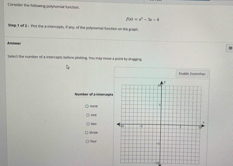 Consider the following polynomial function.
f(x)=x^2-3x-4
Step 1 of 2 : Plot the x-intercepts, if any, of the polynomial function on the graph.
Answer
Select the number of x-intercepts before plotting. You may move a point by dragging.
Enable Zoom/Pan
Number of x-intercept
none
one
two
three
four
-10