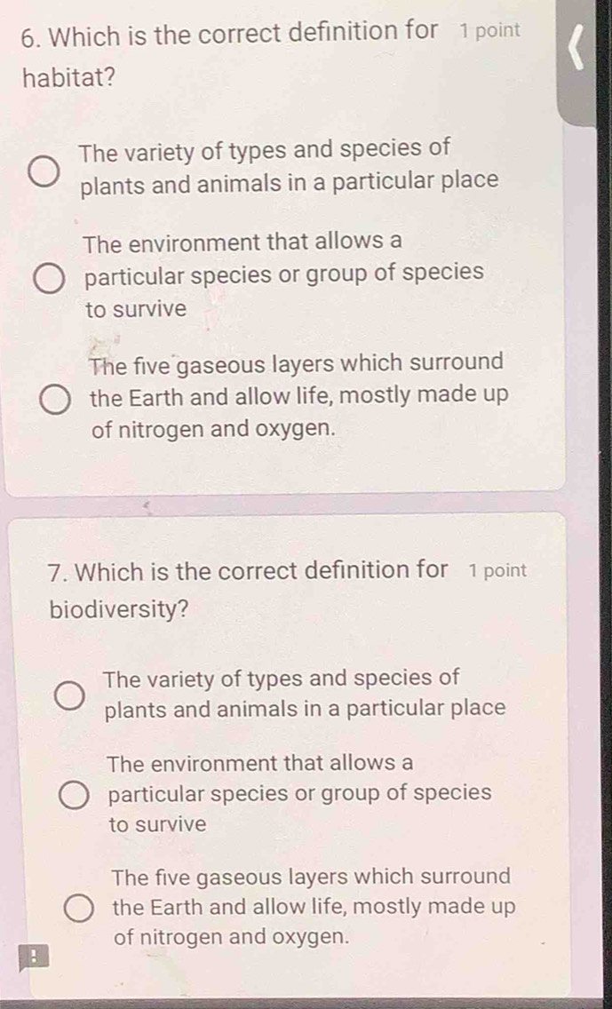 Which is the correct definition for 1 point
habitat?
The variety of types and species of
plants and animals in a particular place
The environment that allows a
particular species or group of species
to survive
The five gaseous layers which surround
the Earth and allow life, mostly made up
of nitrogen and oxygen.
7. Which is the correct definition for 1 point
biodiversity?
The variety of types and species of
plants and animals in a particular place
The environment that allows a
particular species or group of species
to survive
The five gaseous layers which surround
the Earth and allow life, mostly made up
of nitrogen and oxygen.
!