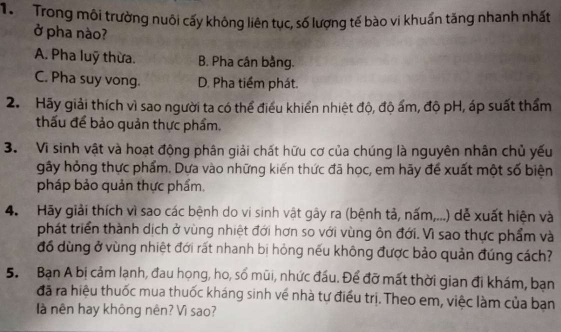 Trong môi trường nuôi cấy không liên tục, số lượng tế bào vi khuẩn tăng nhanh nhất
ở pha nào?
A. Pha luỹ thừa. B. Pha cân bằng.
C. Pha suy vong. D. Pha tiểm phát.
2. Hãy giải thích vì sao người ta có thể điều khiển nhiệt độ, độ ẩm, độ pH, áp suất thẩm
thấu để bảo quản thực phẩm.
3. Vi sinh vật và hoạt động phân giải chất hữu cơ của chúng là nguyên nhân chủ yếu
gây hỏng thực phẩm. Dựa vào những kiến thức đã học, em hãy để xuất một số biện
pháp bảo quản thực phẩm.
4. Hãy giải thích vì sao các bệnh do vi sinh vật gây ra (bệnh tả, nấm,...) dễ xuất hiện và
phát triển thành dịch ở vùng nhiệt đới hơn so với vùng ôn đới. Vì sao thực phẩm và
đồ dùng ở vùng nhiệt đới rất nhanh bị hỏng nếu không được bảo quản đúng cách?
5. Bạn A bị cảm lạnh, đau họng, ho, số mũi, nhức đấu. Để đỡ mất thời gian đi khám, bạn
đã ra hiệu thuốc mua thuốc kháng sinh về nhà tự điều trị. Theo em, việc làm của ban
à nên hay không nên? Vì sao?