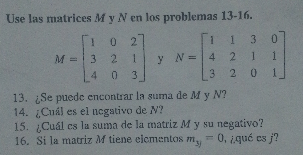 Use las matrices M y N en los problemas 13-16.
M=beginbmatrix 1&0&2 3&2&1 4&0&3endbmatrix y N=beginbmatrix 1&1&3&0 4&2&1&1 3&2&0&1endbmatrix
13. ¿Se puede encontrar la suma de M y N? 
14. ¿Cuál es el negativo de N? 
15. ¿Cuál es la suma de la matriz M y su negativo? 
16. Si la matriz M tiene elementos m_3j=0 , ¿qué es j?