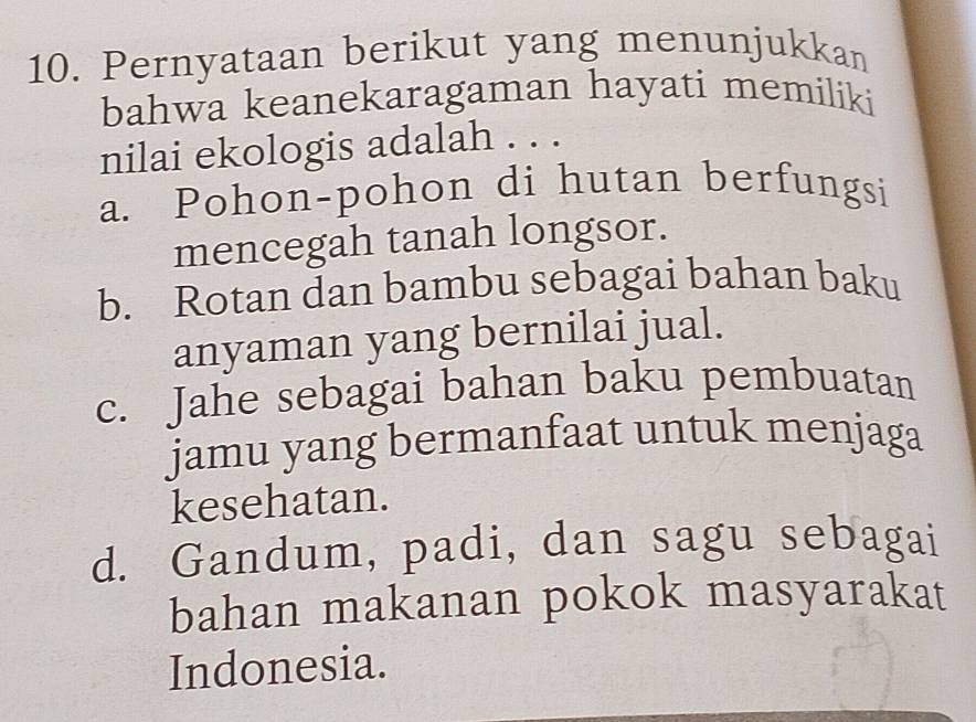 Pernyataan berikut yang menunjukkan
bahwa keanekaragaman hayati memiliki
nilai ekologis adalah . . .
a. Pohon-pohon di hutan berfungsi
mencegah tanah longsor.
b. Rotan dan bambu sebagai bahan baku
anyaman yang bernilai jual.
c. Jahe sebagai bahan baku pembuatan
jamu yang bermanfaat untuk menjaga
kesehatan.
d. Gandum, padi, dan sagu sebagai
bahan makanan pokok masyarakat
Indonesia.