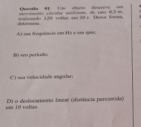 Um objeto descreve um 
movimento circular uniforme, de raio 0,5 m. 
realizando 120 voltas em 30 s. Dessa forma, 
determine. 
A) sua frequência em Hz e em rpm; 
B) seu período; 
C) sua velocidade angular; 
D) o deslocamento linear (distância percorrida) 
em 10 voltas.