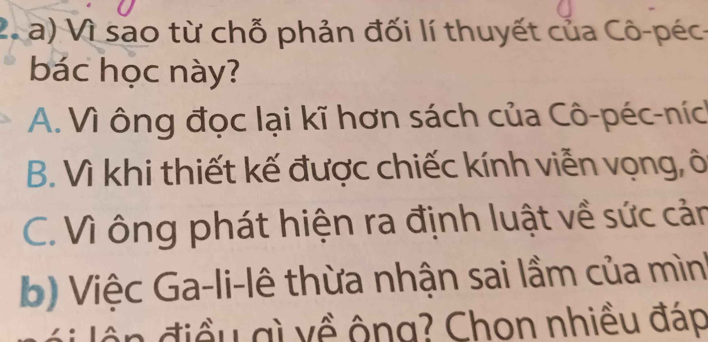 Vì sao từ chỗ phản đối lí thuyết của Cô-péc-
bác học này?
A. Vì ông đọc lại kĩ hơn sách của Cô-péc-níc
B. Vì khi thiết kế được chiếc kính viễn vọng, ô
C. Vì ông phát hiện ra định luật về sức cản
b) Việc Ga-li-lê thừa nhận sai lầm của mìn'
n đ iều gì về ông? Chon nhiều đáp