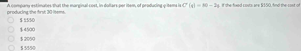 A company estimates that the marginal cost, in dollars per item, of producing q items is C'(q)=80-2q. If the fixed costs are $550, find the cost of
producing the first 30 items.
$ 1550
$ 4500
$ 2050
$5550