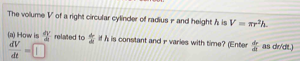 The volume V of a right circular cylinder of radius 7 and height h is V=π r^2h. 
(a) How is  dV/dt  related to  dr/dt  if h is constant and r varies with time? (Enter  dr/dt  as dr/dt.)
 dV/dt =□°