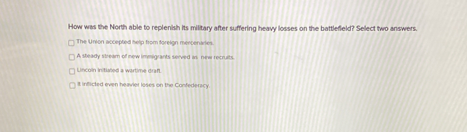 How was the North able to replenish its military after suffering heavy losses on the battlefield? Select two answers.
The Union accepted help from foreign mercenaries.
A steady stream of new immigrants served as new recruits.
Lincoln initiated a wartime draft.
It inflicted even heavier loses on the Confederacy.