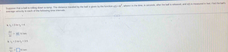 Suppose that a ball is rolling down a ramp. The distance traveled by the ball is given by the function s(t)=6t^2
average velocity in each of the following time intervals. , where t is the time, in seconds, after the ball is released, and s(t) is measured in feet. Find the ball's
t_1=3tot_2=4
 △ s/△ t =42ft/sec
b t_1=3tot_2=3.5
 △ s/△ t =□ ft/sec