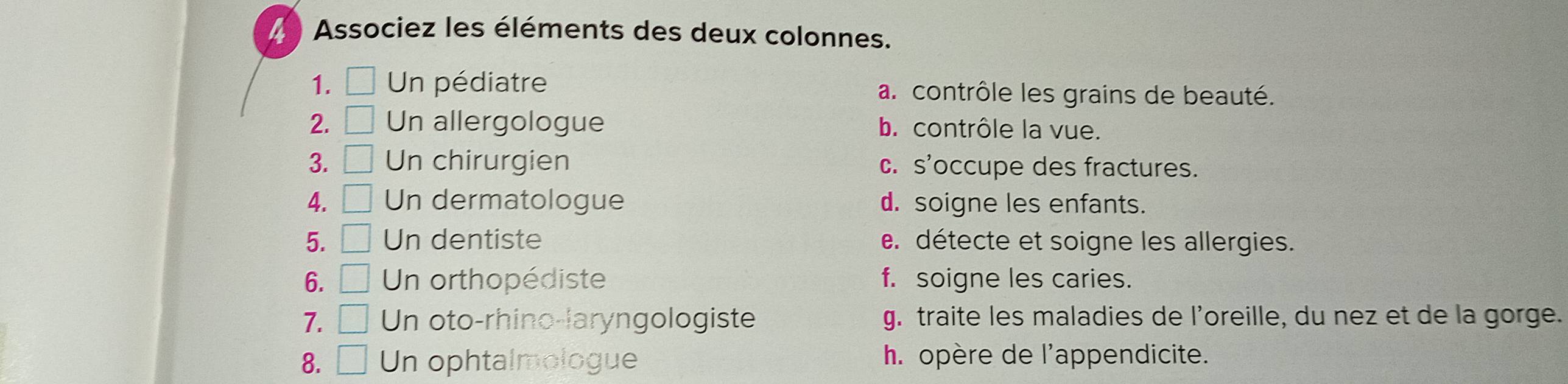 Associez les éléments des deux colonnes.
1. □ Un pédiatre a. contrôle les grains de beauté.
2. □ Un allergologue b. contrôle la vue.
3. □ Un chirurgien c. s'occupe des fractures.
4. □ Un dermatologue d. soigne les enfants.
5. □ Un dentiste e. détecte et soigne les allergies.
6. □ Un orthopédiste f. soigne les caries.
7. □ Un oto-rhino-laryngologiste g. traite les maladies de l’oreille, du nez et de la gorge.
8. □ Un ophtalmologue h. opère de l'appendicite.