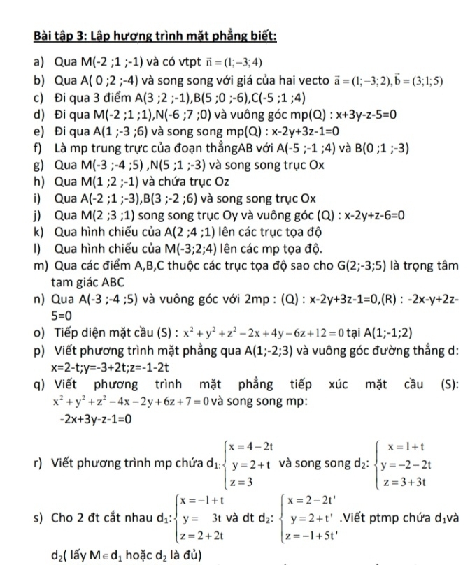 Bài tập 3: Lập hương trình mặt phẳng biết:
a) Qua M(-2;1;-1) và có vtpt vector n=(1;-3;4)
b) Qua A(0;2;-4) và song song với giá của hai vecto vector a=(1;-3;2),vector b=(3;1;5)
c) Đi qua 3 điểm A(3;2;-1),B(5;0;-6),C(-5;1;4)
d) Đi qua M(-2;1;1),N(-6;7;0) và vuông góc mp(Q):x+3y-z-5=0
e) Đi qua A(1;-3;6) và song song mp(Q) : x-2y+3z-1=0
f) Là mp trung trực của đoạn thẳngAB với A(-5;-1;4) và B(0;1;-3)
g) Qua M(-3;-4;5),N(5;1;-3) và song song trục Ox
h) Qua M(1;2;-1) và chứa trục Oz
i) Qua A(-2;1;-3),B(3;-2;6) và song song trục Ox
j) Qua M(2;3;1) song song trục Oy và vuông goc(Q) ^_  x-2y+z-6=0
k) Qua hình chiếu của A(2;4;1) ên các trục tọa độ
I) Qua hình chiếu của M(-3;2;4) ên các mp tọa độ.
m) Qua các điểm A,B,C thuộc các trục tọa độ sao cho G(2;-3;5) là trọng tâm
tam giác ABC
n) Qua A(-3;-4;5) và vuông góc với 2mp : (Q) : x-2y+3z-1=0 ,(R) : -2x-y+2z-
5=0
o) Tiếp diện mặt cầu (S) : x^2+y^2+z^2-2x+4y-6z+12=0 tại A(1;-1;2)
p) Viết phương trình mặt phẳng qua A(1;-2;3) và vuông góc đường thẳng d:
x=2-t;y=-3+2t;z=-1-2t
q) Viết phương trình mặt phẳng tiếp xúc mặt cầu (S):
x^2+y^2+z^2-4x-2y+6z+7=0 và song song mp:
-2x+3y-z-1=0
r) Viết phương trình mp chứa d_1beginarrayl x=4-2t y=2+t z=3endarray. và song song f_2: :beginarrayl x=1+t y=-2-2t z=3+3tendarray.
s) Cho 2 đt cắt nhau d_1:beginarrayl x=-1+t y=3t z=2+2tendarray. và dt d_2:beginarrayl x=2-2t' y=2+t' z=-1+5t'endarray..Viết ptmp chứa d_1 và
d_2 ( lấy M∈ d_1 hoặc d_2 là đủ)