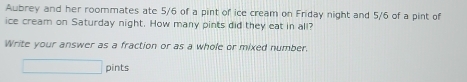 Awbrey and her roommates ate 5/6 of a pint of ice cream on Friday night and 5/6 of a pint of 
ice cream on Saturday night. How many pints did they eat in all? 
Write your answer as a fraction or as a whole or mixed number. 
□ pints