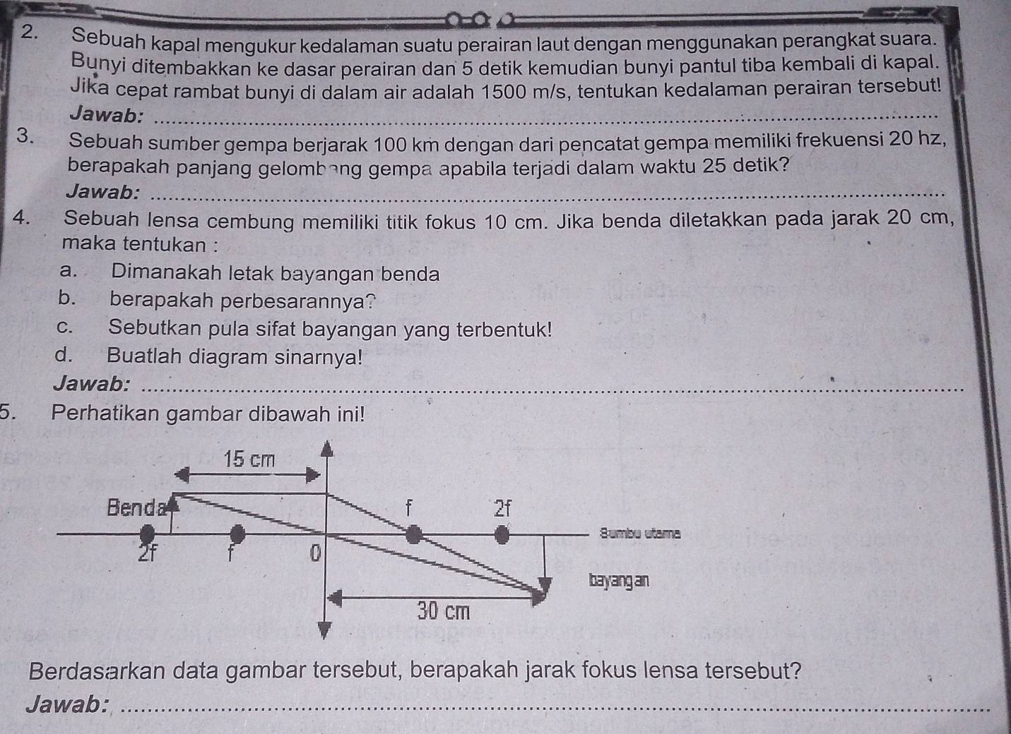 Sebuah kapal mengukur kedalaman suatu perairan laut dengan menggunakan perangkat suara. 
Bunyi ditembakkan ke dasar perairan dan 5 detik kemudian bunyi pantul tiba kembali di kapal. 
Jika cepat rambat bunyi di dalam air adalah 1500 m/s, tentukan kedalaman perairan tersebut! 
Jawab:_ 
3. Sebuah sumber gempa berjarak 100 km dengan dari pencatat gempa memiliki frekuensi 20 hz, 
berapakah panjang gelombang gempa apabila terjadi dalam waktu 25 detik? 
Jawab:_ 
4. Sebuah lensa cembung memiliki titik fokus 10 cm. Jika benda diletakkan pada jarak 20 cm, 
maka tentukan : 
a. Dimanakah letak bayangan benda 
b. berapakah perbesarannya? 
c. Sebutkan pula sifat bayangan yang terbentuk! 
d. Buatlah diagram sinarnya! 
Jawab:_ 
_ 
5. Perhatikan gambar dibawah ini!
15 cm
Benda f 2f
Sumbu utama
2f f 0
bayang an
30 cm
Berdasarkan data gambar tersebut, berapakah jarak fokus lensa tersebut? 
Jawab:_