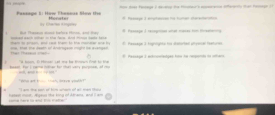 Fos pinopte 
How does Fassage 2 deveop the Pioptau's aupeareme dfferently than Pesage 57 
Passage 1: How Theseus Slew the 
Monster 6 Passage 2 amphasisas his human charesteriaticn 
by Cavlas Kingsley 
But Thesaus stood before Minos, and they # Pescage 2 recognizs what makes tim threekering 
looked saih other in the face. And Minoc bade take 
them to prison, and cast them to the monster one by E Passege 2 highlights his distorted phyocal feetures. 
one, that the death of Androgeos might be avenged, 
Then Theseus cried-- 
Passage 2 ecknoeledges how he responds to others. 
2 "A boon, O Minos! Let me be thrown first to the 
beast. For I came hither for that very purpose, of my 
- will, and not by lot." 
"Who art thoo, then, brave youth?" 
4 "I am the son of him whom of all men thou 
hatest most, Ælgeus the king of Athens, and I am 
some here to end this matter."