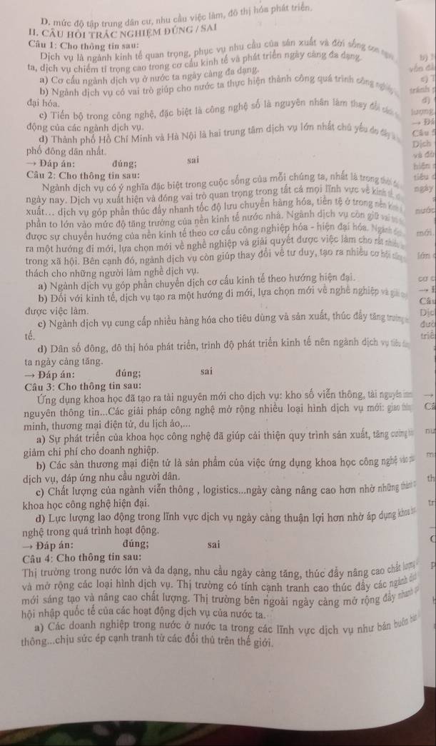 D. mức độ tập trung dân cư, nhu cầu việc làm, đô thị hóa phát triển,
H. CÂU HỏI TRAC NGHIệM ĐÚNG / SAI
Câu 1: Cho thông tin sau:
Dịch vụ là ngành kinh tế quan trọng, phục vụ nhu cầu của sân xuất và đời sống sơa sạn
ta, dịch vụ chiếm tỉ trọng cao trong cơ cầu kinh tế và phát triển ngày căng đa dạng b) !
a) Cơ cấu ngành dịch vụ ở nước ta ngày càng đa dạng vận đà
b) Ngành dịch vụ có vai trò giúp cho nước ta thực hiện thành công quá trình công tựg tranis ; c) 7
đại hỏa.
d)
c) Tiến bộ trong công nghệ, đặc biệt là công nghệ số là nguyên nhân làm thay đời cáa luợng
động của các ngành dịch vụ → Đh
d) Thành phố Hồ Chí Minh và Hà Nội là hai trung tâm dịch vụ lớn nhất chủ yếu do đy  Câu 5
phố đông dān nhất Dịch và đà
→ Đáp án: dùng; sai
hiện 
Câu 2: Cho thông tin sau: tióuc ngày
Ngành dịch vụ có ý nghĩa đặc biệt trong cuộc sống của mỗi chúng ta, nhất là trong tờ t
ngày nay. Dịch vụ xuất hiện và đóng vai trò quan trọng trong tắt cả mọi lĩnh vực về kin đ c
xuất... dịch vụ góp phần thúc đầy nhanh tốc độ lưu chuyển hàng hóa, tiền tệ ở trong nằ ha
phần to lớn vào mức độ tăng trưởng của nền kinh tế nước nhà. Ngành dịch vụ còn giữ v
nước
được sự chuyển hướng của nền kinh tế theo cơ cầu công nghiệp hóa - hiện đại hóa. Ngưh 
ra một hướng đi mới, lựa chọn mới về nghề nghiệp và giải quyết được việc làm cho rấ mi mới
trong xã hội. Bên cạnh đó, ngành dịch vụ còn giúp thay đổi về tư duy, tạo ra nhiều cơ hộ đ lán 
thách cho những người làm nghề dịch vụ.
a) Ngành dịch vụ góp phần chuyển dịch cơ cấu kinh tế theo hướng hiện đại. ca c
b) Đổi với kinh tế, dịch vụ tạo ra một hướng di mới, lựa chọn mới về nghệ nghiệp và gio Câu → 1
được việc làm Dic
c) Ngành dịch vụ cung cấp nhiều hàng hóa cho tiêu dùng và sản xuất, thúc đẩy tăng trườn duò
tế. triê
d) Dân số đông, đô thị hóa phát triển, trình độ phát triển kinh tế nên ngành dịch vụ tiên â
ta ngảy cảng tăng.
→ Đáp án: đúng; sai
Câu 3: Cho thông tin sau:
Ứng dụng khoa học đã tạo ra tài nguyên mới cho dịch vụ: kho số viễn thông, tài nguyên →
nguyên thông tin...Các giải pháp công nghệ mở rộng nhiều loại hình dịch vụ mới: gia t Câ
minh, thương mại điện tử, du lịch ảo,...
a) Sự phát triển của khoa học công nghệ đã giúp cải thiện quy trình sản xuất, tăng cường nu
giảm chi phí cho doanh nghiệp.
b) Các sản thương mại điện tứ là sản phẩm của việc ứng dụng khoa học công nghệ vàom m
dịch vụ, đáp ứng nhu cầu người dân. th
c) Chất lượng của ngành viễn thông , logistics...ngày càng nâng cao hơn nhờ những thờn 
khoa học công nghệ hiện đại.
tr
d) Lực lượng lao động trong lĩnh vực dịch vụ ngày càng thuận lợi hơn nhờ áp dụng kho 
nghệ trong quá trình hoạt động.
_
→ Đáp án: đúng; sai
(
Câu 4: Cho thông tin sau:
Thị trường trong nước lớn và da dạng, nhu cầu ngày cảng tăng, thúc đầy nâng cao chất lợm
và mở rộng các loại hình dịch vụ. Thị trường có tính cạnh tranh cao thúc đẩy các ngành đ
mới sáng tạo và nâng cao chất lượng. Thị trường bên ngoài ngày càng mở rộng đầy nư 
hội nhập quốc tế của các hoạt động dịch vụ của nước ta.
a) Các doanh nghiệp trong nước ở nước ta trong các lĩnh vực dịch vụ như bản buên bi
thông...chịu sức ép cạnh tranh từ các đổi thủ trên thế giới.