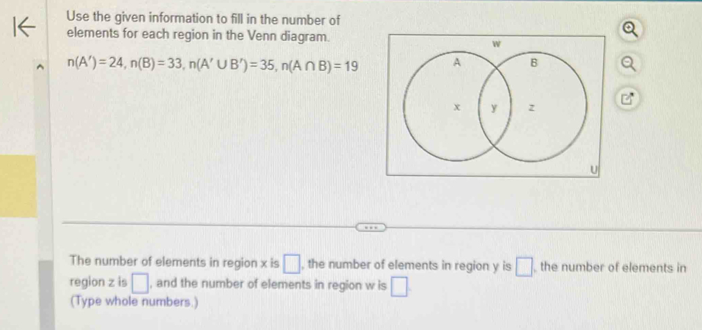 Use the given information to fill in the number of 
elements for each region in the Venn diagram.
n(A')=24, n(B)=33, n(A'∪ B')=35, n(A∩ B)=19
The number of elements in region x is □ , the number of elements in region y is □ , the number of elements in 
region z is □ , and the number of elements in region w is □. 
(Type whole numbers.)