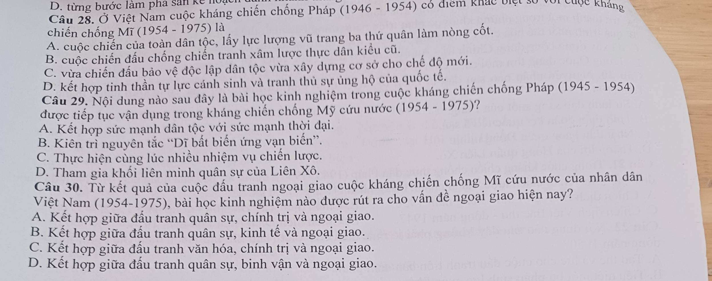 từng bước làm pha sân kế hoại
Câu 28. Ở Việt Nam cuộc kháng chiến chống Pháp (1946 - 1954) có điểm khác biệt số với cuộc kháng
chiến chống Mĩ (1954 - 1975) là
A. cuộc chiến của toàn dân tộc, lấy lực lượng vũ trang ba thứ quân làm nòng cốt.
B. cuộc chiến đấu chống chiến tranh xâm lược thực dân kiểu cũ.
C. vừa chiến đấu bảo vệ độc lập dân tộc vừa xây dựng cơ sở cho chế độ mới.
D. kết hợp tinh thần tự lực cánh sinh và tranh thủ sự ủng hộ của quốc tế.
Câu 29. Nội dung nào sau đây là bài học kinh nghiệm trong cuộc kháng chiến chống Pháp (1945 - 1954)
được tiếp tục vận dụng trong kháng chiến chống Mỹ cứu nước ( 1954-1975) ?
A. Kết hợp sức mạnh dân tộc với sức mạnh thời đại.
B. Kiên trì nguyên tắc “Dĩ bất biến ứng vạn biến”.
C. Thực hiện cùng lúc nhiều nhiệm vụ chiến lược.
D. Tham gia khối liên minh quân sự của Liên Xô.
Câu 30. Từ kết quả của cuộc đấu tranh ngoại giao cuộc kháng chiến chống Mĩ cứu nước của nhân dân
Việt Nam (1954-1975), bài học kinh nghiệm nào được rút ra cho vấn đề ngoại giao hiện nay?
A. Kết hợp giữa đấu tranh quân sự, chính trị và ngoại giao.
B. Kết hợp giữa đấu tranh quân sự, kinh tế và ngoại giao.
C. Kết hợp giữa đấu tranh văn hóa, chính trị và ngoại giao.
D. Kết hợp giữa đấu tranh quân sự, binh vận và ngoại giao.