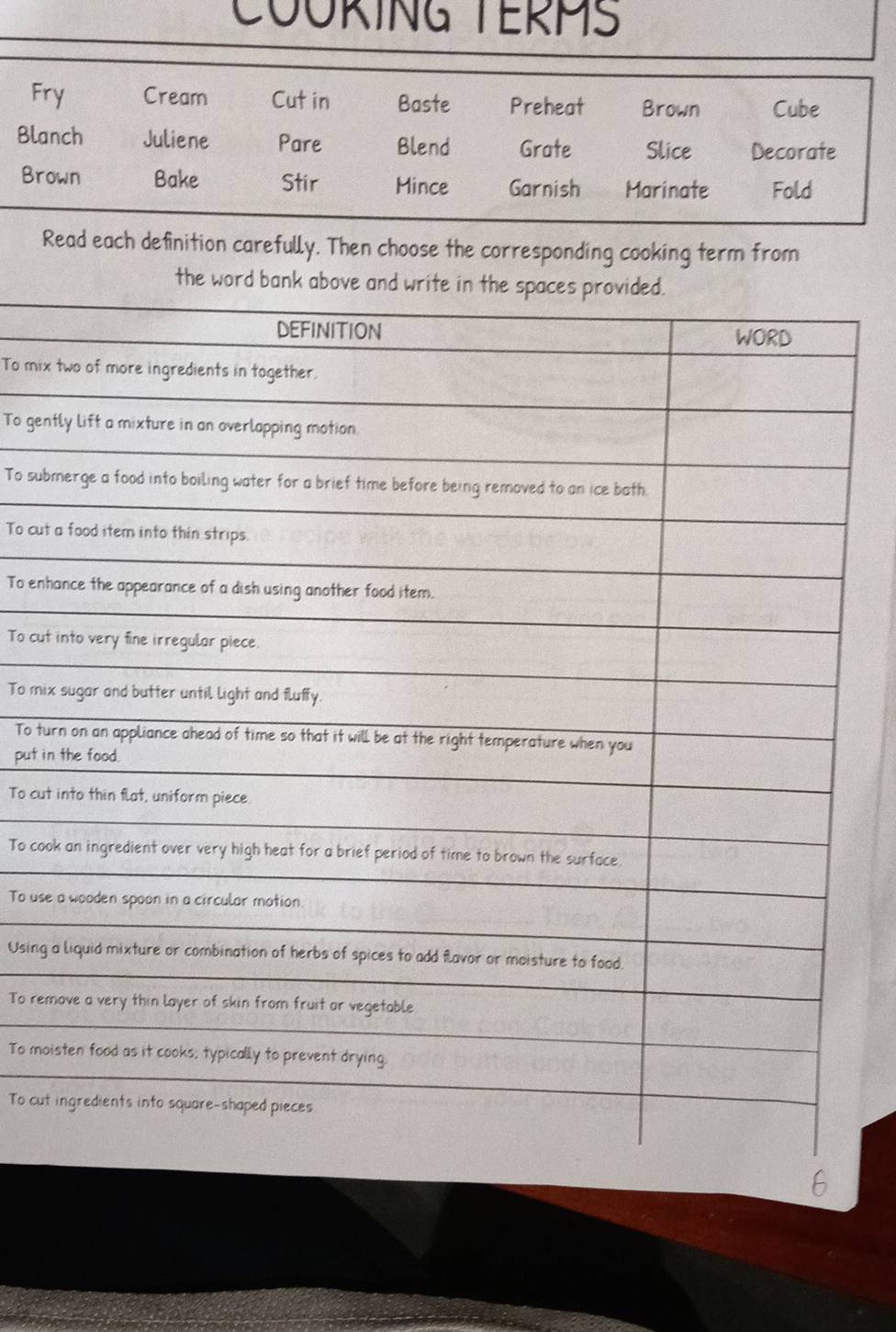 COUKING TERMS 
Fry Cream Cut in Baste Preheat Brown Cube 
Blanch Juliene Pare Blend Grate Slice Decorate 
Brown Bake Stir Mince Garnish Marinate Fold 
Read each definition carefully. Then choose the corresponding cooking term from 
the word b 
To mix 
To gen 
To sub 
To cut 
To enh 
To cut 
To mix 
To tu 
put in 
To cut 
To coo 
To use 
Using 
To rem 
To mo 
To cut